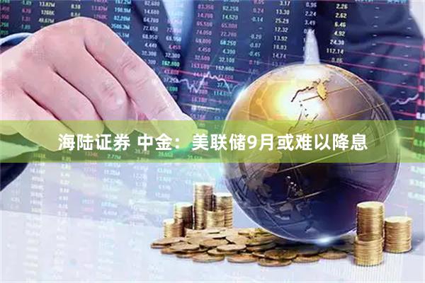 海陆证券 中金：美联储9月或难以降息