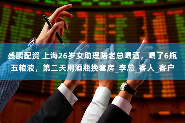 盛鹏配资 上海26岁女助理陪老总喝酒，喝了6瓶五粮液，第二天用酒瓶换套房_李总_客人_客户
