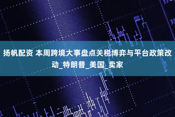 扬帆配资 本周跨境大事盘点关税博弈与平台政策改动_特朗普_美国_卖家