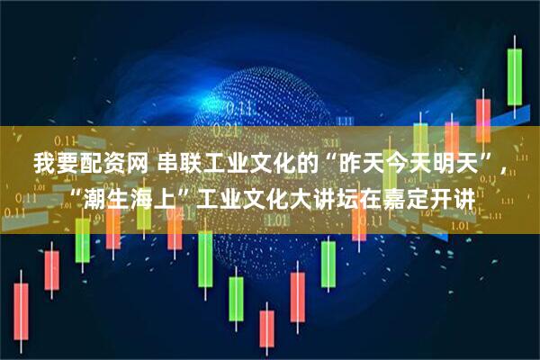 我要配资网 串联工业文化的“昨天今天明天”，“潮生海上”工业文化大讲坛在嘉定开讲