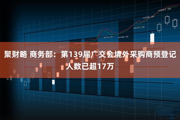 聚财略 商务部：第139届广交会境外采购商预登记人数已超17万