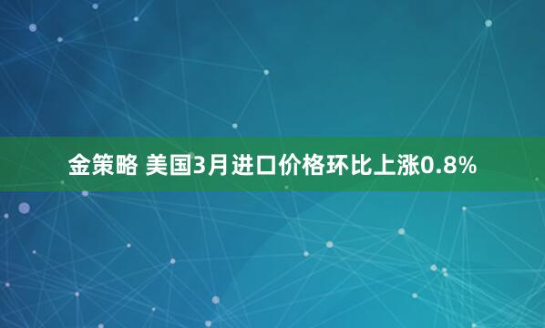 金策略 美国3月进口价格环比上涨0.8%