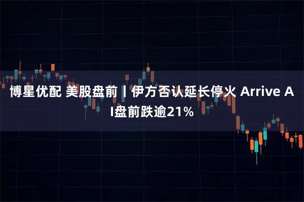 博星优配 美股盘前丨伊方否认延长停火 Arrive AI盘前跌逾21%